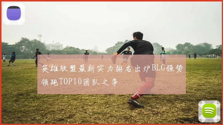 英雄联盟最新实力排名出炉BLG强势领跑TOP10团队之争
