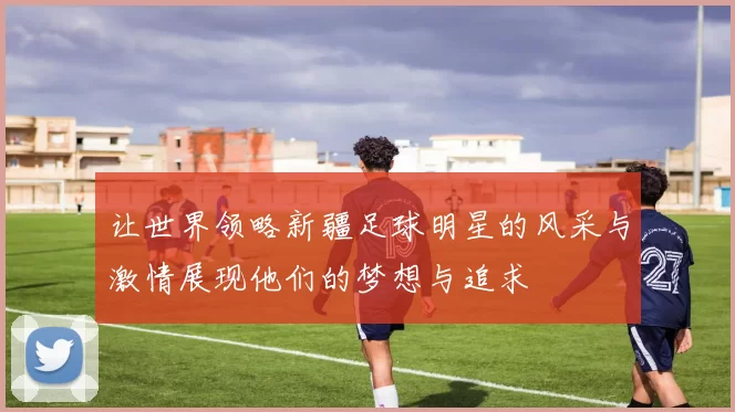 让世界领略新疆足球明星的风采与激情展现他们的梦想与追求