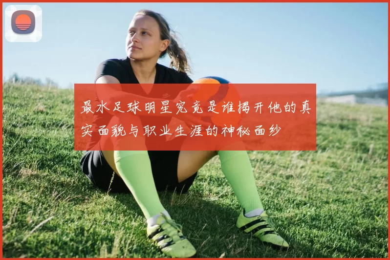 最水足球明星究竟是谁揭开他的真实面貌与职业生涯的神秘面纱
