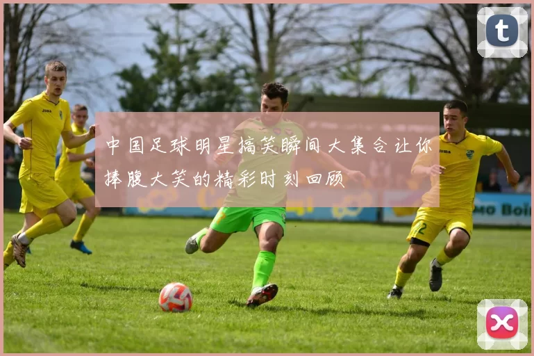 中国足球明星搞笑瞬间大集合让你捧腹大笑的精彩时刻回顾