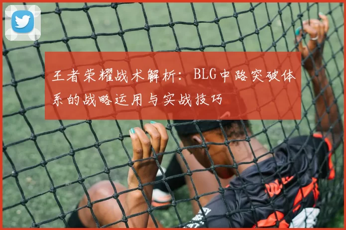 王者荣耀战术解析：BLG中路突破体系的战略运用与实战技巧