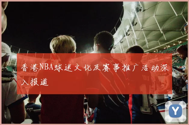香港NBA球迷文化及赛事推广活动深入报道
