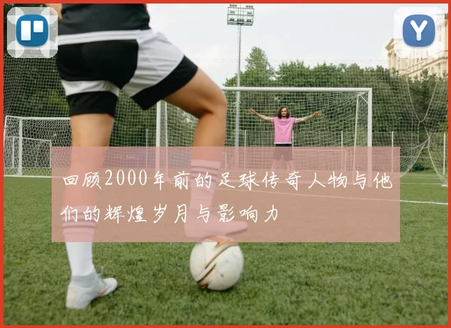 回顾2000年前的足球传奇人物与他们的辉煌岁月与影响力