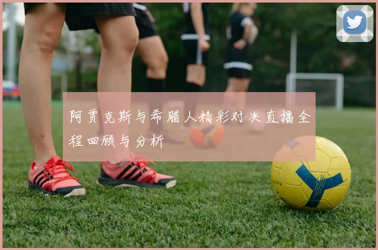 阿贾克斯与希腊人精彩对决直播全程回顾与分析