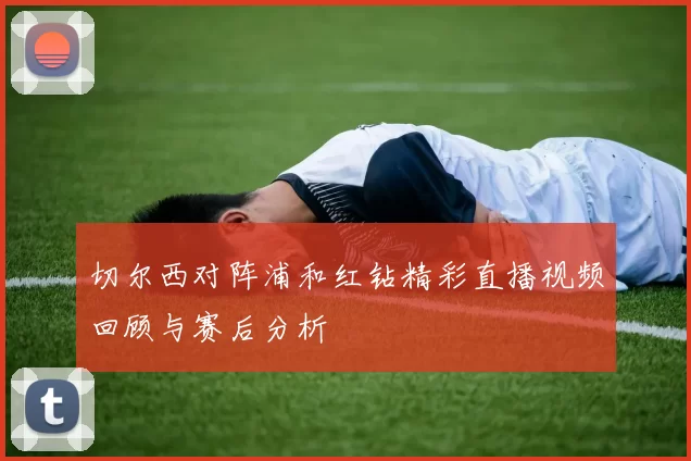 切尔西对阵浦和红钻精彩直播视频回顾与赛后分析