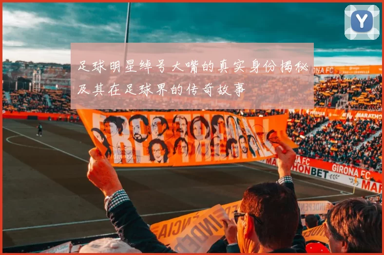 足球明星绰号大嘴的真实身份揭秘及其在足球界的传奇故事