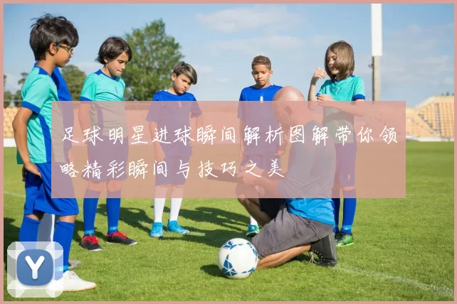 足球明星进球瞬间解析图解带你领略精彩瞬间与技巧之美