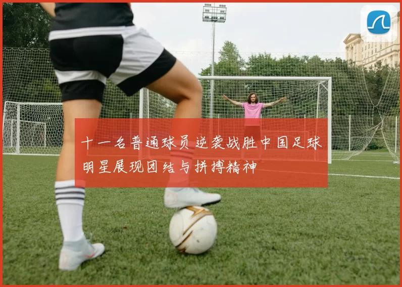十一名普通球员逆袭战胜中国足球明星展现团结与拼搏精神