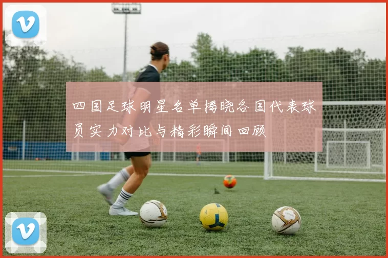 四国足球明星名单揭晓各国代表球员实力对比与精彩瞬间回顾