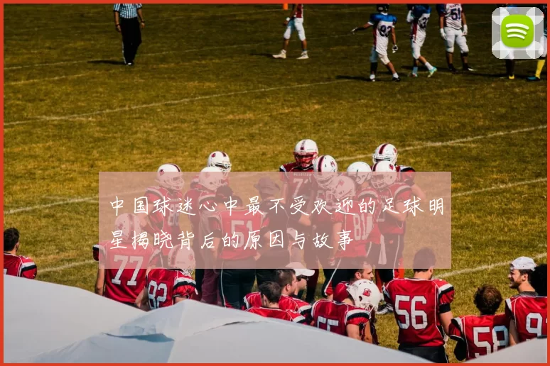 中国球迷心中最不受欢迎的足球明星揭晓背后的原因与故事
