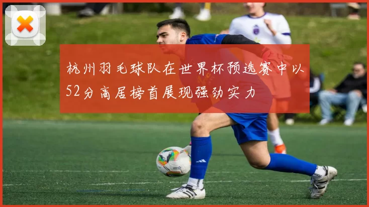 杭州羽毛球队在世界杯预选赛中以52分高居榜首展现强劲实力