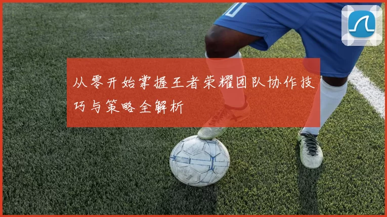 从零开始掌握王者荣耀团队协作技巧与策略全解析