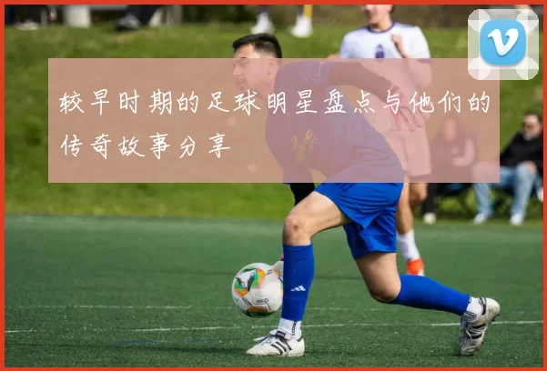 较早时期的足球明星盘点与他们的传奇故事分享