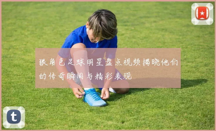 狠角色足球明星盘点视频揭晓他们的传奇瞬间与精彩表现