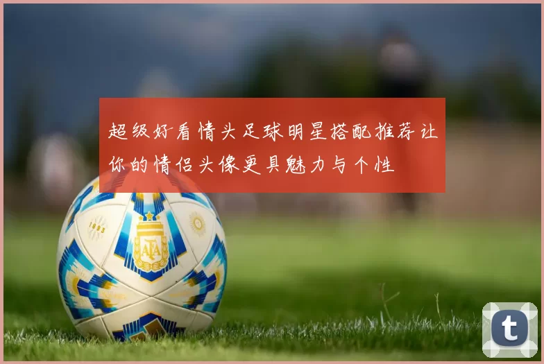 超级好看情头足球明星搭配推荐让你的情侣头像更具魅力与个性