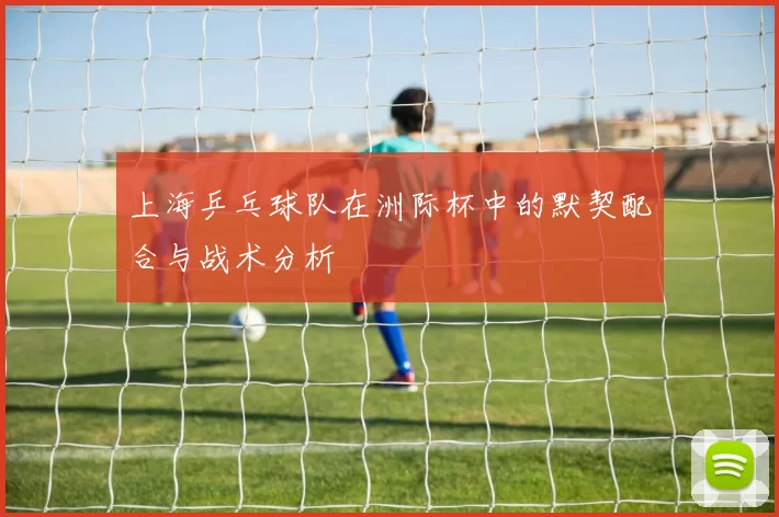 上海乒乓球队在洲际杯中的默契配合与战术分析