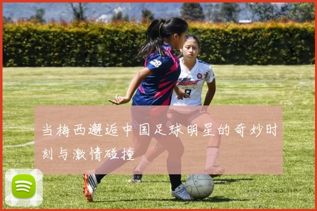 当梅西邂逅中国足球明星的奇妙时刻与激情碰撞