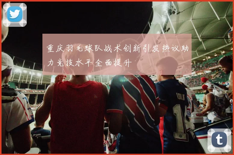 重庆羽毛球队战术创新引发热议助力竞技水平全面提升