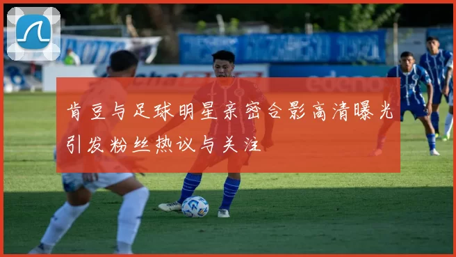 肯豆与足球明星亲密合影高清曝光引发粉丝热议与关注