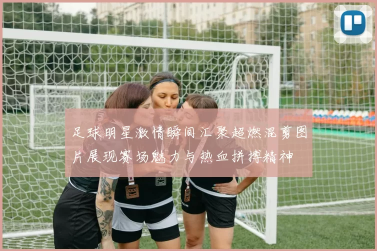 足球明星激情瞬间汇聚超燃混剪图片展现赛场魅力与热血拼搏精神
