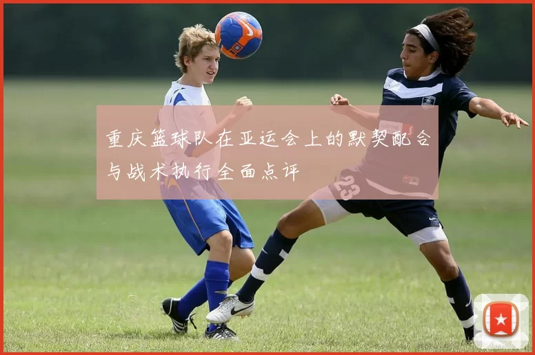 重庆篮球队在亚运会上的默契配合与战术执行全面点评