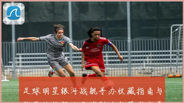 足球明星银河战舰手办收藏指南与推荐让你领略足球魅力与艺术之美