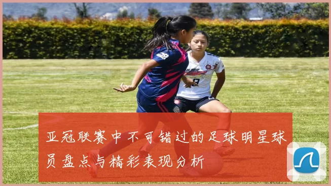 亚冠联赛中不可错过的足球明星球员盘点与精彩表现分析