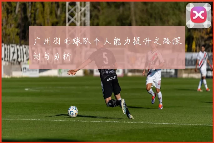 广州羽毛球队个人能力提升之路探讨与分析