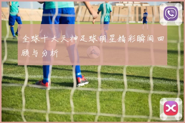 全球十大天神足球明星精彩瞬间回顾与分析