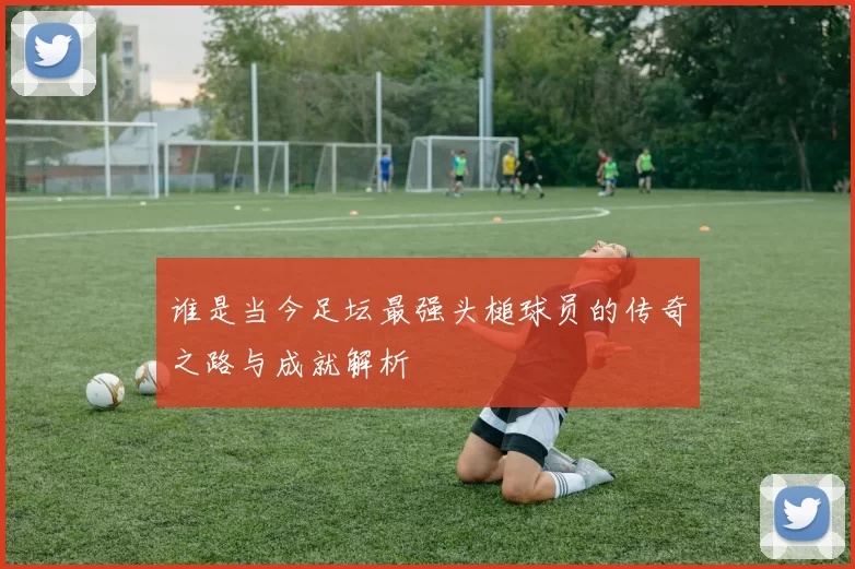 谁是当今足坛最强头槌球员的传奇之路与成就解析