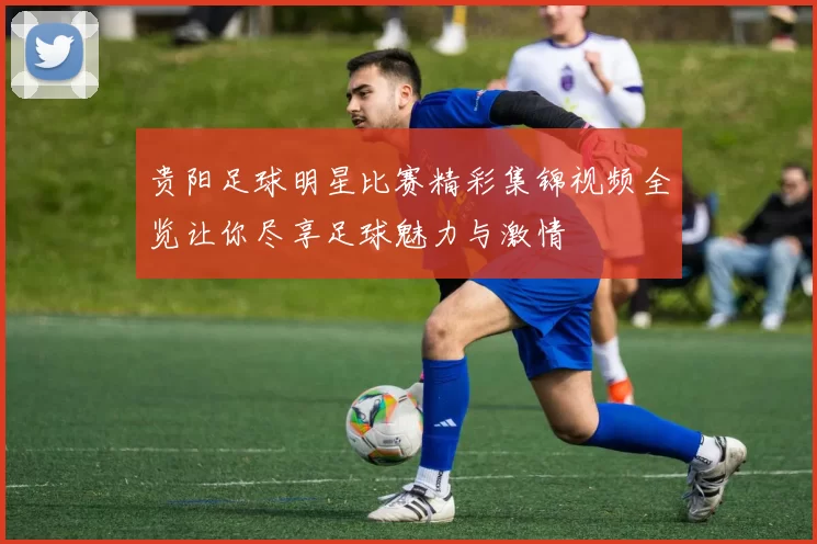 贵阳足球明星比赛精彩集锦视频全览让你尽享足球魅力与激情