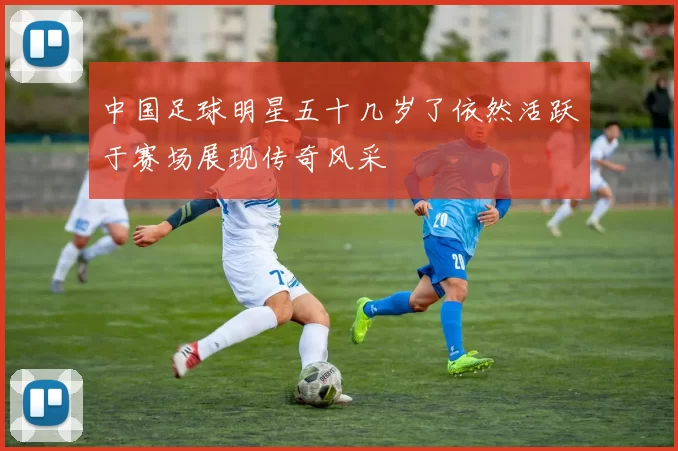 中国足球明星五十几岁了依然活跃于赛场展现传奇风采