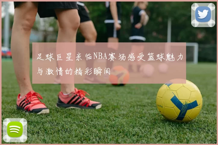 足球巨星亲临NBA赛场感受篮球魅力与激情的精彩瞬间