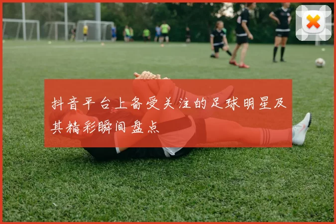 抖音平台上备受关注的足球明星及其精彩瞬间盘点