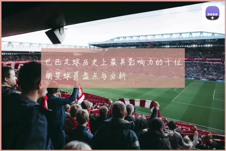 巴西足球历史上最具影响力的十位明星球员盘点与分析