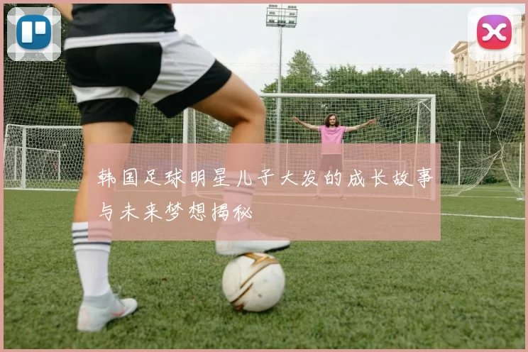 韩国足球明星儿子大发的成长故事与未来梦想揭秘