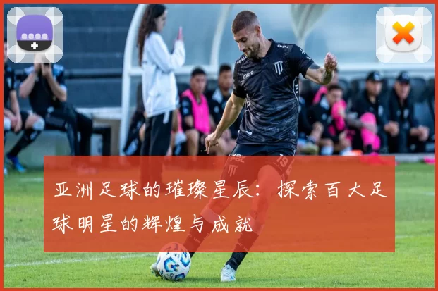 亚洲足球的璀璨星辰：探索百大足球明星的辉煌与成就