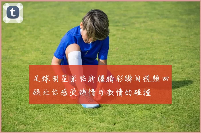 足球明星亲临新疆精彩瞬间视频回顾让你感受热情与激情的碰撞