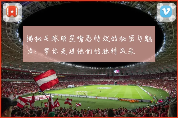 揭秘足球明星嘴唇特效的秘密与魅力，带你走进他们的独特风采