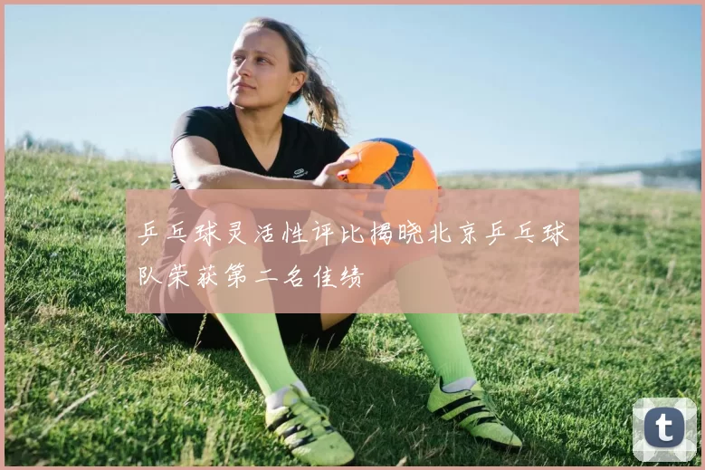 乒乓球灵活性评比揭晓北京乒乓球队荣获第二名佳绩