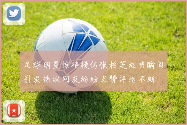 足球明星惊艳模仿张柏芝经典瞬间引发热议网友纷纷点赞评论不断