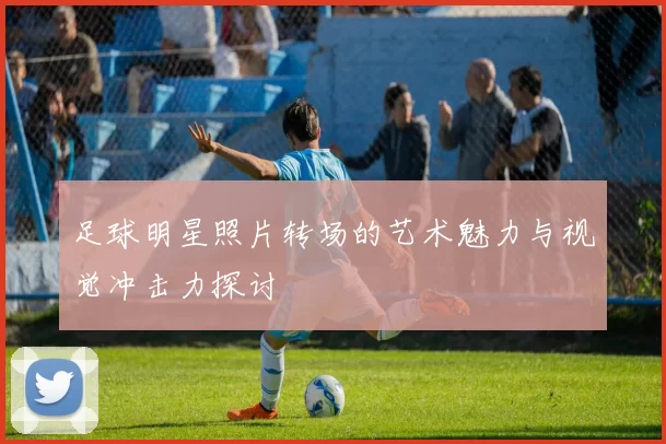 足球明星照片转场的艺术魅力与视觉冲击力探讨