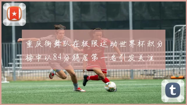 重庆街舞队在极限运动世界杯积分榜中以84分稳居第一名引发关注