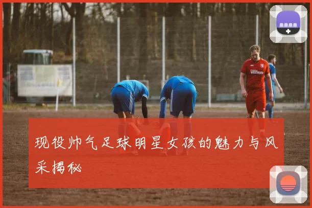 现役帅气足球明星女孩的魅力与风采揭秘