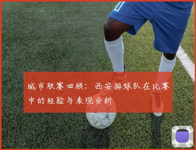 城市联赛回顾：西安排球队在比赛中的经验与表现分析