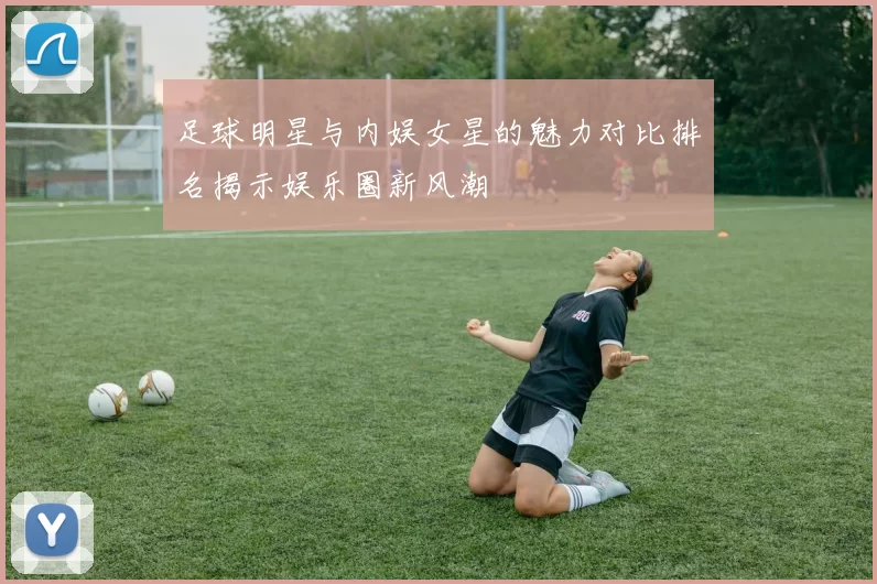 足球明星与内娱女星的魅力对比排名揭示娱乐圈新风潮