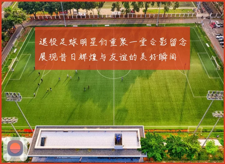 退役足球明星们重聚一堂合影留念展现昔日辉煌与友谊的美好瞬间